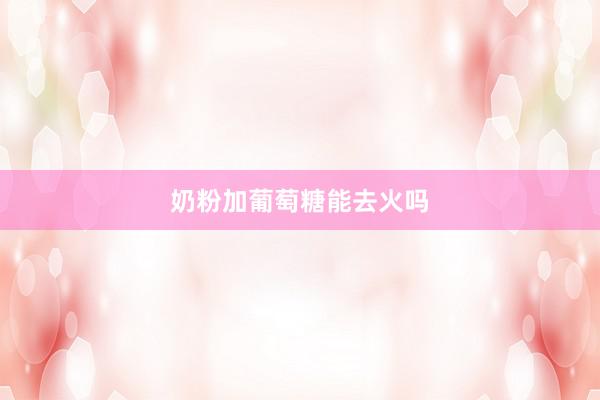 奶粉加葡萄糖能去火吗