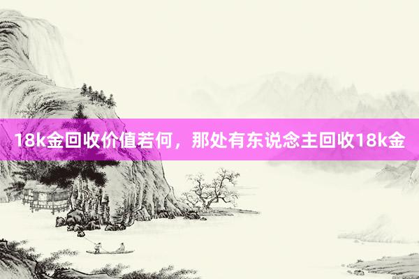 18k金回收价值若何，那处有东说念主回收18k金