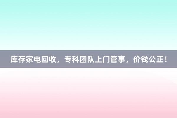 库存家电回收，专科团队上门管事，价钱公正！