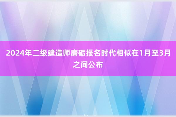 2024年二级建造师磨砺报名时代相似在1月至3月之间公布