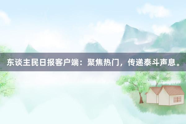 东谈主民日报客户端：聚焦热门，传递泰斗声息。