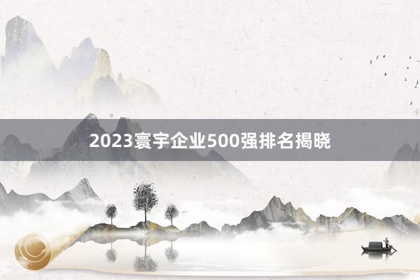 2023寰宇企业500强排名揭晓