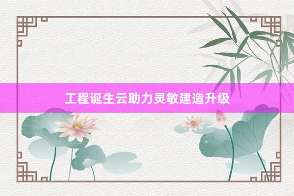 工程诞生云助力灵敏建造升级