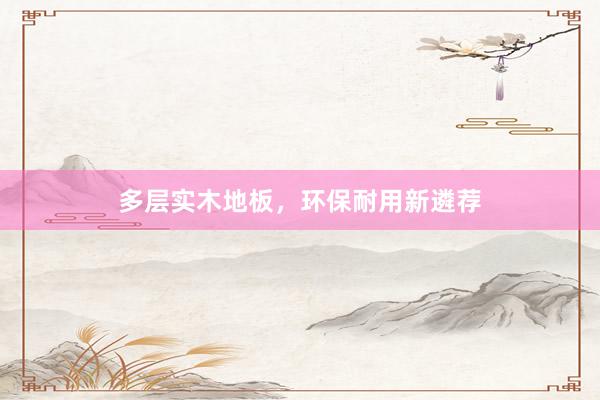 多层实木地板，环保耐用新遴荐