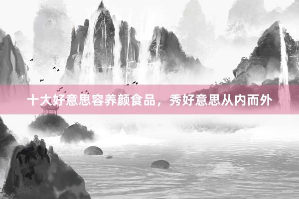 十大好意思容养颜食品，秀好意思从内而外