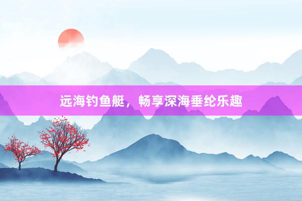 远海钓鱼艇，畅享深海垂纶乐趣
